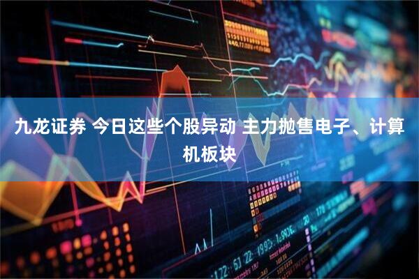 九龙证券 今日这些个股异动 主力抛售电子、计算机板块