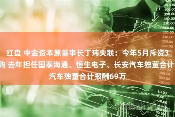红盘 中金资本原董事长丁玮失联：今年5月斥资3000万并购 去年担任国泰海通、恒生电子、长安汽车独董合计报酬69万