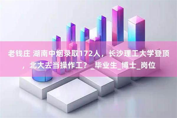 老钱庄 湖南中烟录取172人，长沙理工大学登顶，北大去当操作工？_毕业生_博士_岗位