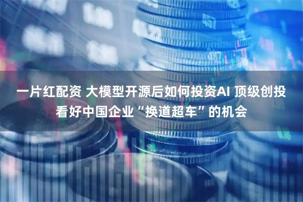 一片红配资 大模型开源后如何投资AI 顶级创投看好中国企业“换道超车”的机会