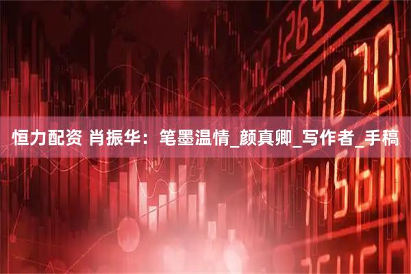 恒力配资 肖振华：笔墨温情_颜真卿_写作者_手稿