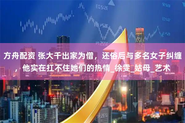 方舟配资 张大千出家为僧，还俗后与多名女子纠缠，他实在扛不住她们的热情_徐雯_姑母_艺术