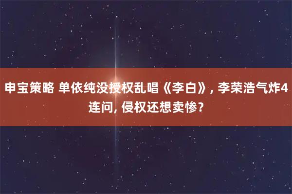 申宝策略 单依纯没授权乱唱《李白》, 李荣浩气炸4连问, 侵权还想卖惨？
