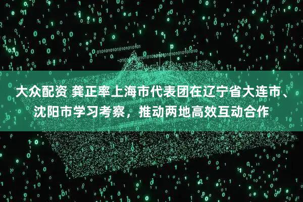 大众配资 龚正率上海市代表团在辽宁省大连市、沈阳市学习考察，推动两地高效互动合作