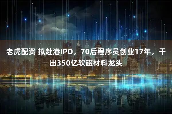 老虎配资 拟赴港IPO，70后程序员创业17年，干出350亿软磁材料龙头